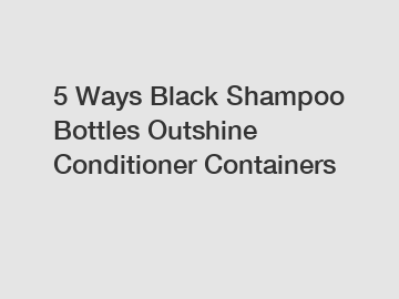 5 Ways Black Shampoo Bottles Outshine Conditioner Containers