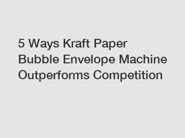 5 Ways Kraft Paper Bubble Envelope Machine Outperforms Competition