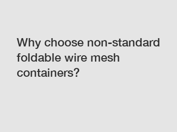 Why choose non-standard foldable wire mesh containers?