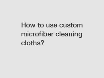 How to use custom microfiber cleaning cloths?