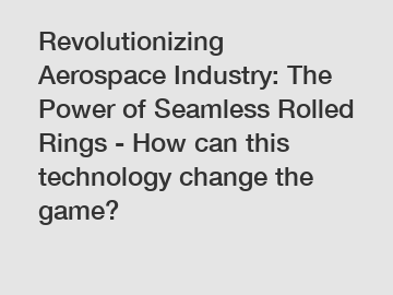 Revolutionizing Aerospace Industry: The Power of Seamless Rolled Rings - How can this technology change the game?