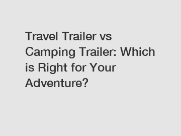 Travel Trailer vs Camping Trailer: Which is Right for Your Adventure?