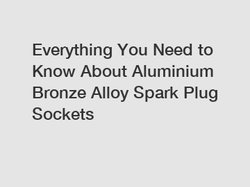 Everything You Need to Know About Aluminium Bronze Alloy Spark Plug Sockets