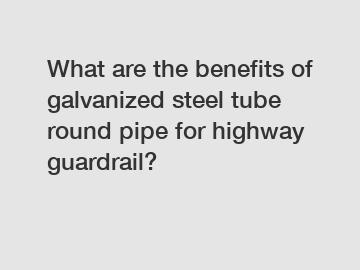 What are the benefits of galvanized steel tube round pipe for highway guardrail?