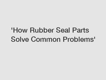 'How Rubber Seal Parts Solve Common Problems'
