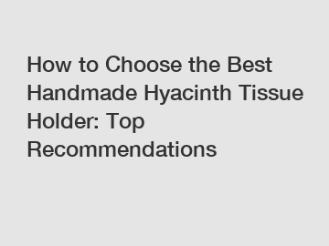 How to Choose the Best Handmade Hyacinth Tissue Holder: Top Recommendations