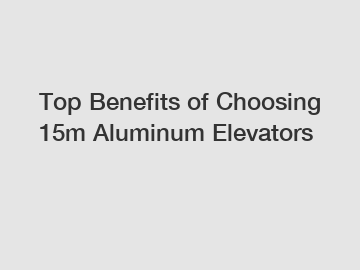 Top Benefits of Choosing 15m Aluminum Elevators