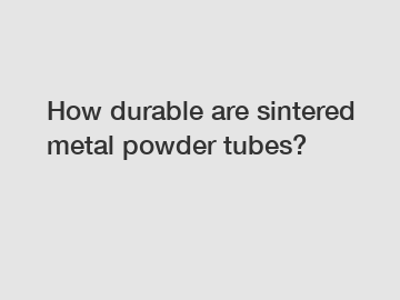 How durable are sintered metal powder tubes?
