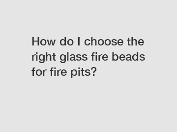 How do I choose the right glass fire beads for fire pits?