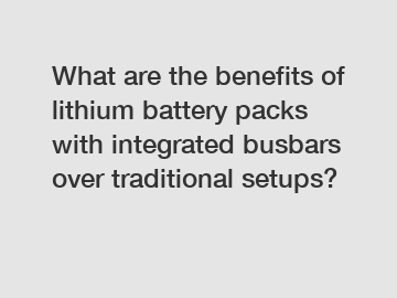 What are the benefits of lithium battery packs with integrated busbars over traditional setups? What are the benefits of lithium battery packs with integrated busbars over traditional setups?