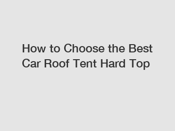 How to Choose the Best Car Roof Tent Hard Top