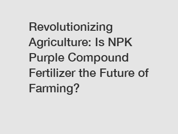 Revolutionizing Agriculture: Is NPK Purple Compound Fertilizer the Future of Farming?