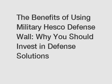 The Benefits of Using Military Hesco Defense Wall: Why You Should Invest in Defense Solutions