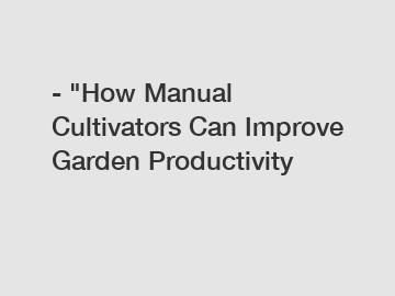 - "How Manual Cultivators Can Improve Garden Productivity
