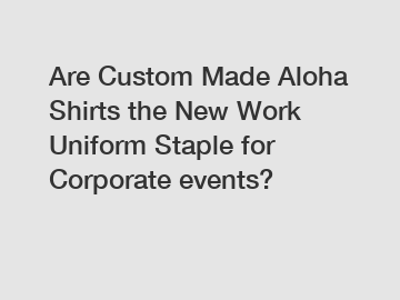 Are Custom Made Aloha Shirts the New Work Uniform Staple for Corporate events?