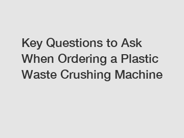 Key Questions to Ask When Ordering a Plastic Waste Crushing Machine