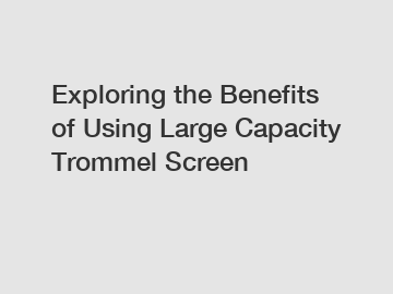 Exploring the Benefits of Using Large Capacity Trommel Screen