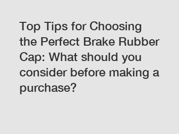 Top Tips for Choosing the Perfect Brake Rubber Cap: What should you consider before making a purchase?