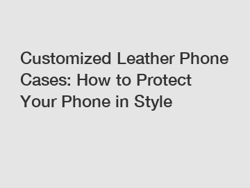 Customized Leather Phone Cases: How to Protect Your Phone in Style