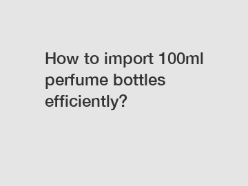 How to import 100ml perfume bottles efficiently?