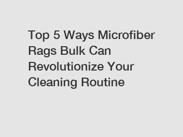 Top 5 Ways Microfiber Rags Bulk Can Revolutionize Your Cleaning Routine