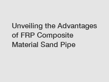 Unveiling the Advantages of FRP Composite Material Sand Pipe