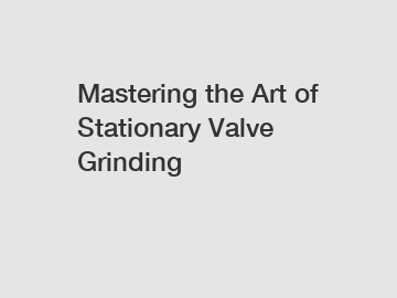 Mastering the Art of Stationary Valve Grinding
