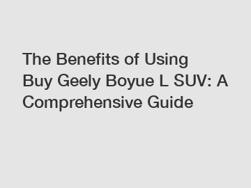 The Benefits of Using Buy Geely Boyue L SUV: A Comprehensive Guide