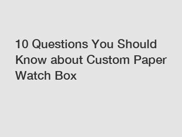 10 Questions You Should Know about Custom Paper Watch Box