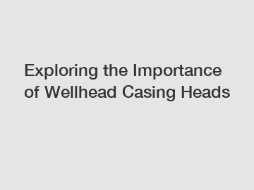 Exploring the Importance of Wellhead Casing Heads