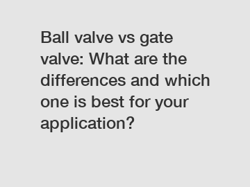 Ball valve vs gate valve: What are the differences and which one is best for your application?