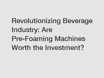 Revolutionizing Beverage Industry: Are Pre-Foaming Machines Worth the Investment?