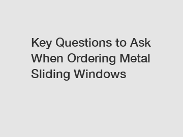 Key Questions to Ask When Ordering Metal Sliding Windows