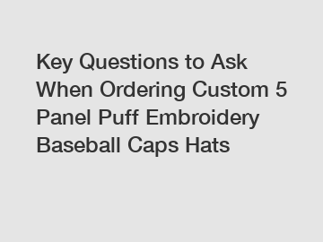 Key Questions to Ask When Ordering Custom 5 Panel Puff Embroidery Baseball Caps Hats