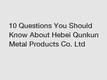 10 Questions You Should Know About Hebei Qunkun Metal Products Co. Ltd