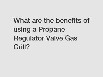 What are the benefits of using a Propane Regulator Valve Gas Grill?