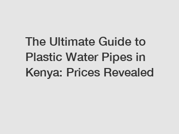 The Ultimate Guide to Plastic Water Pipes in Kenya: Prices Revealed