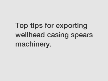 Top tips for exporting wellhead casing spears machinery.
