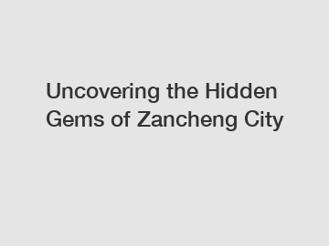 Uncovering the Hidden Gems of Zancheng City