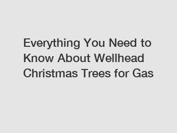 Everything You Need to Know About Wellhead Christmas Trees for Gas