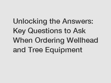 Unlocking the Answers: Key Questions to Ask When Ordering Wellhead and Tree Equipment
