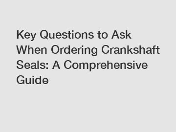 Key Questions to Ask When Ordering Crankshaft Seals: A Comprehensive Guide