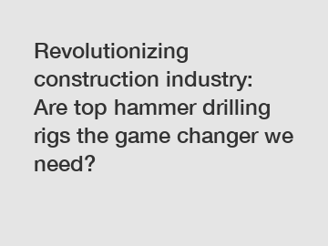 Revolutionizing construction industry: Are top hammer drilling rigs the game changer we need?