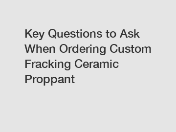 Key Questions to Ask When Ordering Custom Fracking Ceramic Proppant