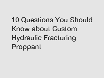 10 Questions You Should Know about Custom Hydraulic Fracturing Proppant