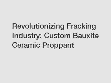 Revolutionizing Fracking Industry: Custom Bauxite Ceramic Proppant