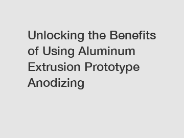 Unlocking the Benefits of Using Aluminum Extrusion Prototype Anodizing