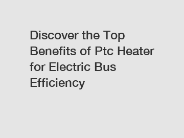 Discover the Top Benefits of Ptc Heater for Electric Bus Efficiency