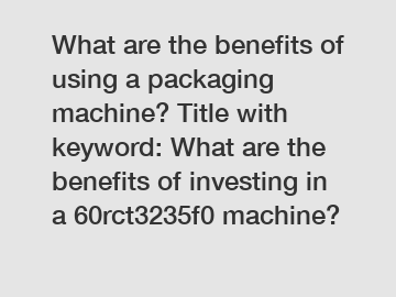 What are the benefits of using a packaging machine? Title with keyword: What are the benefits of investing in a 60rct3235f0 machine?