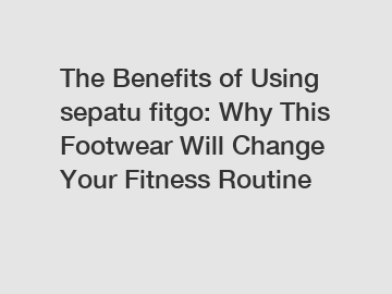 The Benefits of Using sepatu fitgo: Why This Footwear Will Change Your Fitness Routine